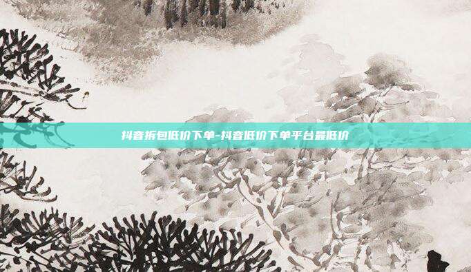 抖音拆包低价下单-抖音低价下单平台最低价