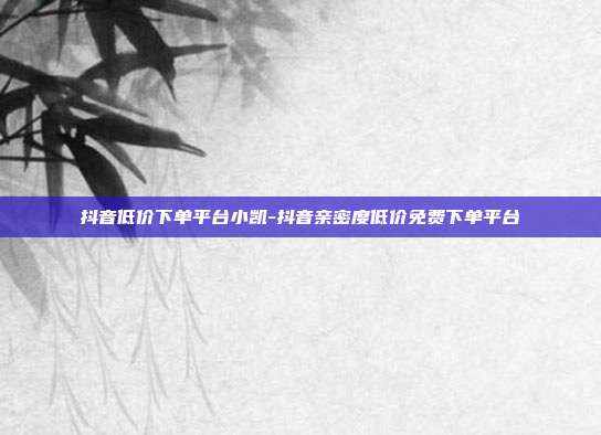 抖音低价下单平台小凯-抖音亲密度低价免费下单平台