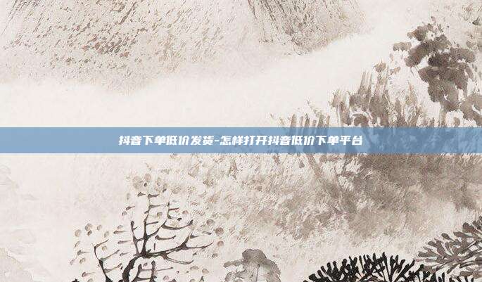 抖音下单低价发货-怎样打开抖音低价下单平台