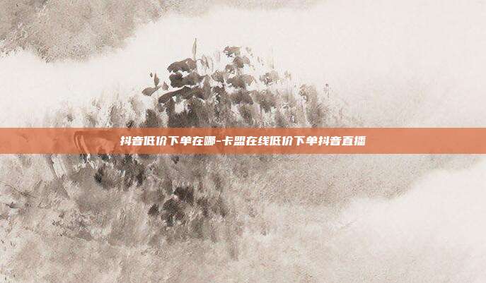 抖音低价下单在哪-卡盟在线低价下单抖音直播