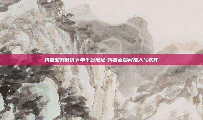 抖音业务低价下单平台地址-抖音直播间挂人气软件