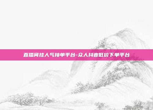 直播间挂人气接单平台-众人抖音低价下单平台