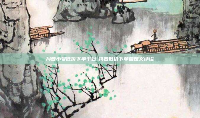 抖音小号低价下单平台-抖音低价下单自定义评论