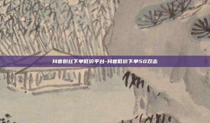 抖音粉丝下单低价平台-抖音低价下单50双击