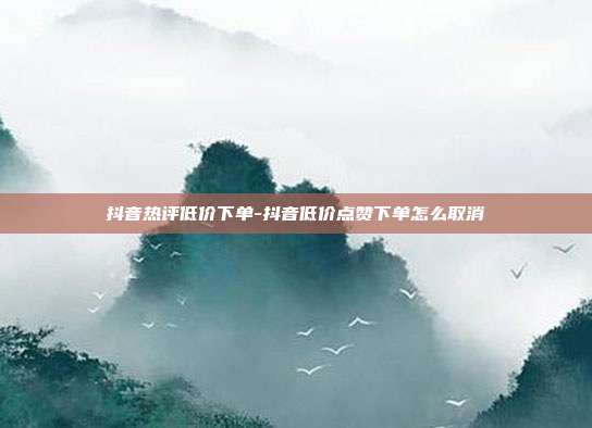 抖音热评低价下单-抖音低价点赞下单怎么取消