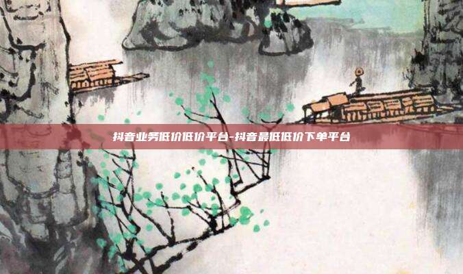 抖音业务低价低价平台-抖音最低低价下单平台