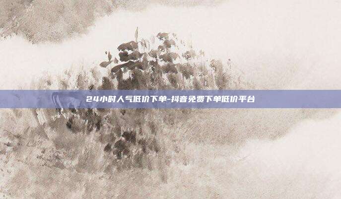 24小时人气低价下单-抖音免费下单低价平台