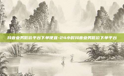 抖音业务低价平台下单便宜-24小时抖音业务低价下单平台