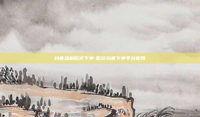 抖音活粉低价下单-低价抖音下单平台官网