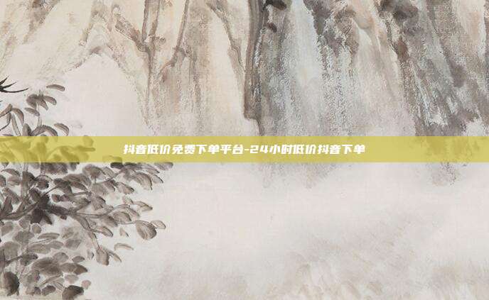 抖音低价免费下单平台-24小时低价抖音下单