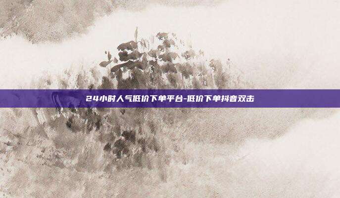 24小时人气低价下单平台-低价下单抖音双击
