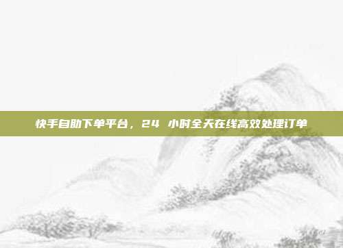快手自助下单平台,24 小时全天在线高效处理订单