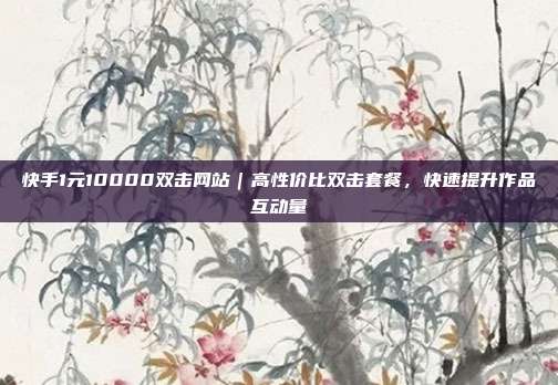快手1元10000双击网站|高性价比双击套餐,快速提升作品互动量