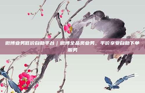 微博业务低价自助平台|微博全品类业务,平价享受自助下单服务
