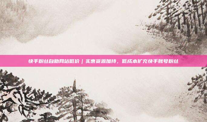 快手粉丝自助网站低价|实惠货源加持,低成本扩充快手账号粉丝