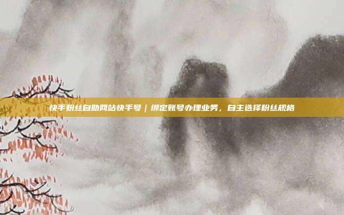快手粉丝自助网站快手号|绑定账号办理业务,自主选择粉丝规格
