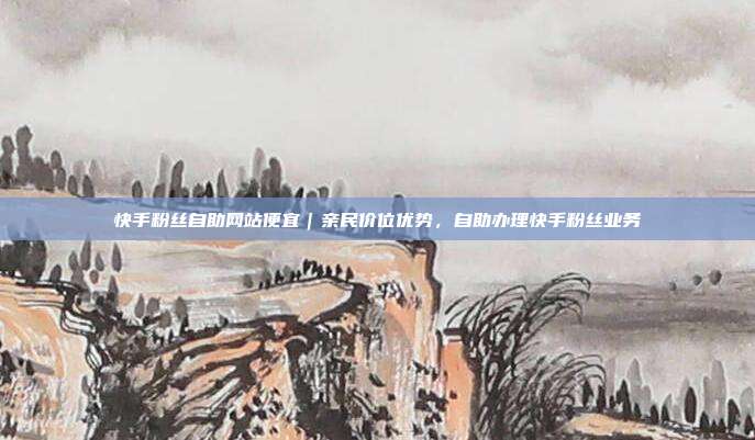 快手粉丝自助网站便宜｜亲民价位优势，自助办理快手粉丝业务
