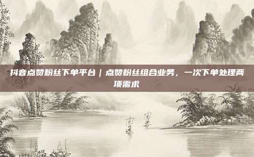 抖音点赞粉丝下单平台|点赞粉丝组合业务,一次下单处理两项需求