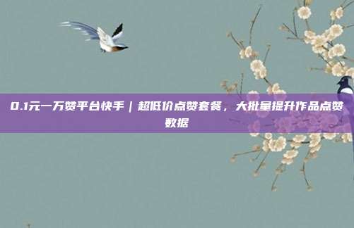 0.1元一万赞平台快手｜超低价点赞套餐，大批量提升作品点赞数据
