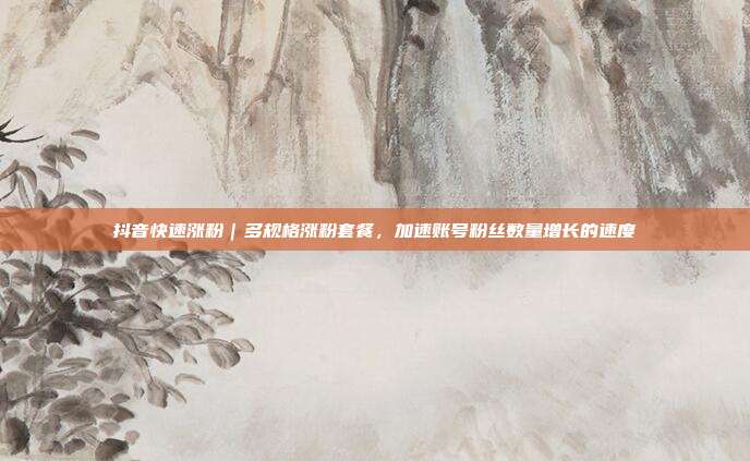 抖音快速涨粉|多规格涨粉套餐,加速账号粉丝数量增长的速度