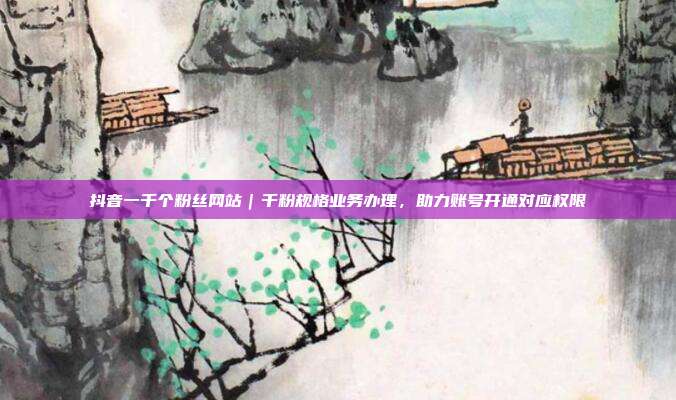 抖音一千个粉丝网站|千粉规格业务办理,助力账号开通对应权限