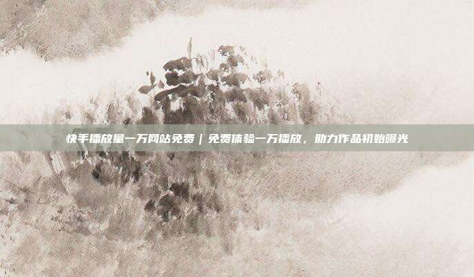 快手播放量一万网站免费|免费体验一万播放,助力作品初始曝光