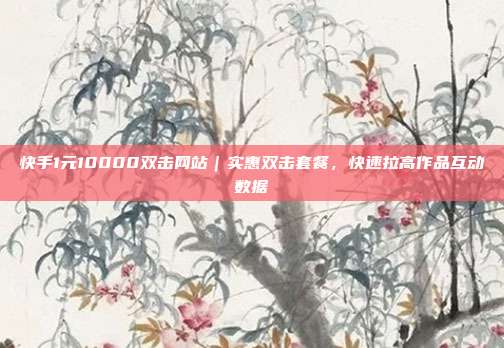 快手1元10000双击网站｜实惠双击套餐，快速拉高作品互动数据