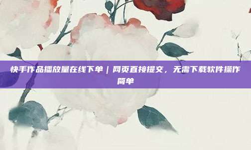 快手作品播放量在线下单|网页直接提交,无需下载软件操作简单