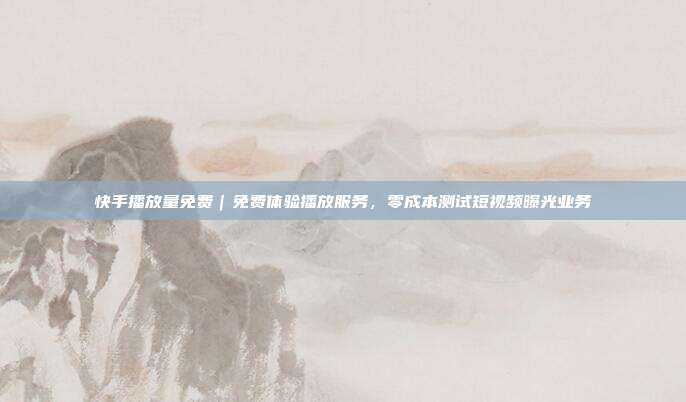 快手播放量免费|免费体验播放服务,零成本测试短视频曝光业务