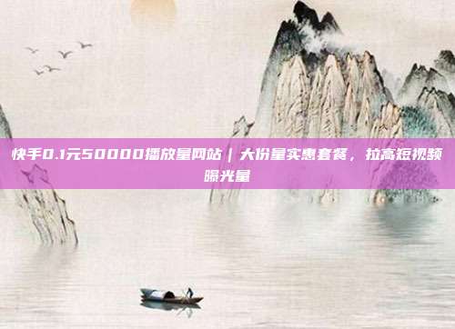 快手0.1元50000播放量网站|大份量实惠套餐,拉高短视频曝光量