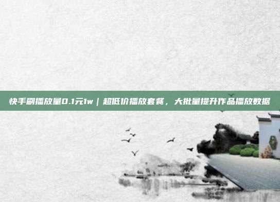 快手刷播放量0.1元1w|超低价播放套餐,大批量提升作品播放数据