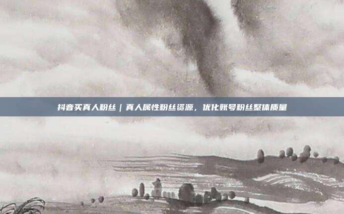 抖音买真人粉丝｜真人属性粉丝资源，优化账号粉丝整体质量