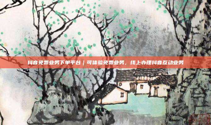 抖音免费业务下单平台|可体验免费业务,线上办理抖音互动业务