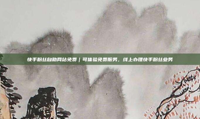快手粉丝自助网站免费｜可体验免费服务，线上办理快手粉丝业务