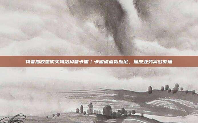 抖音播放量购买网站抖音卡盟|卡盟渠道货源足,播放业务高效办理