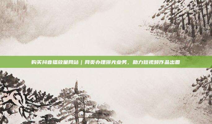 购买抖音播放量网站｜网页办理曝光业务，助力短视频作品出圈