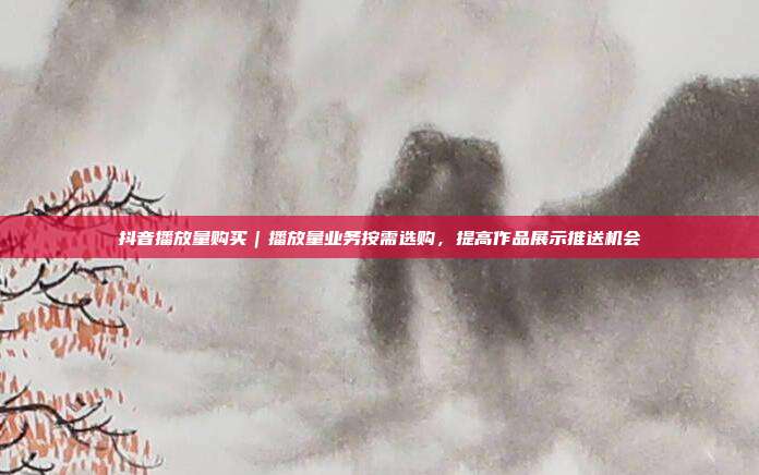 抖音播放量购买|播放量业务按需选购,提高作品展示推送机会