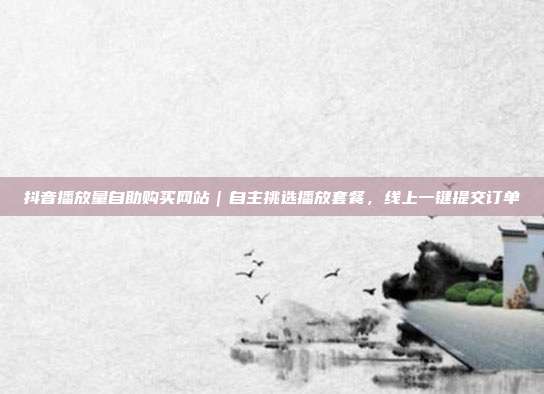 抖音播放量自助购买网站|自主挑选播放套餐,线上一键提交订单