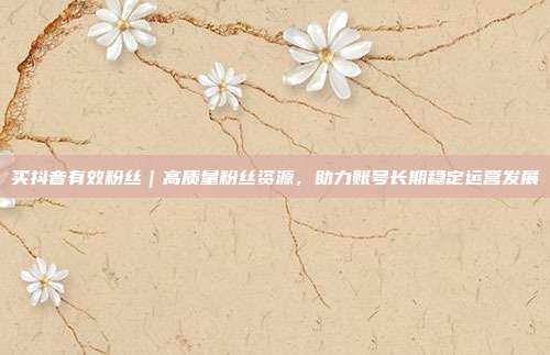 买抖音有效粉丝|高质量粉丝资源,助力账号长期稳定运营发展