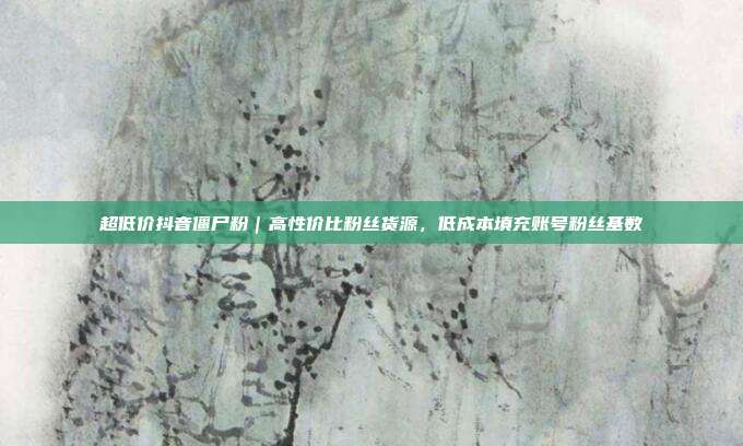 超低价抖音僵尸粉｜高性价比粉丝货源，低成本填充账号粉丝基数