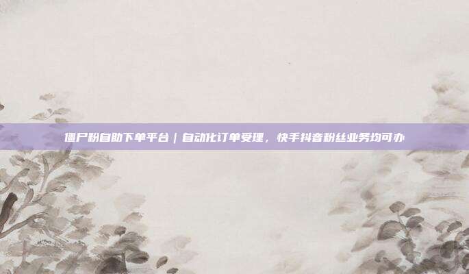 僵尸粉自助下单平台｜自动化订单受理，快手抖音粉丝业务均可办