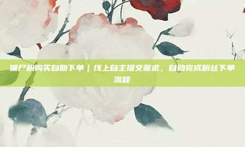 僵尸粉购买自助下单|线上自主提交需求,自助完成粉丝下单流程