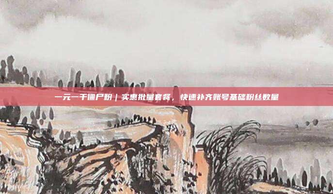 一元一千僵尸粉|实惠批量套餐,快速补齐账号基础粉丝数量