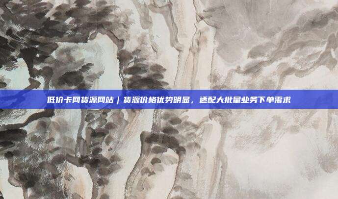 低价卡网货源网站|货源价格优势明显,适配大批量业务下单需求
