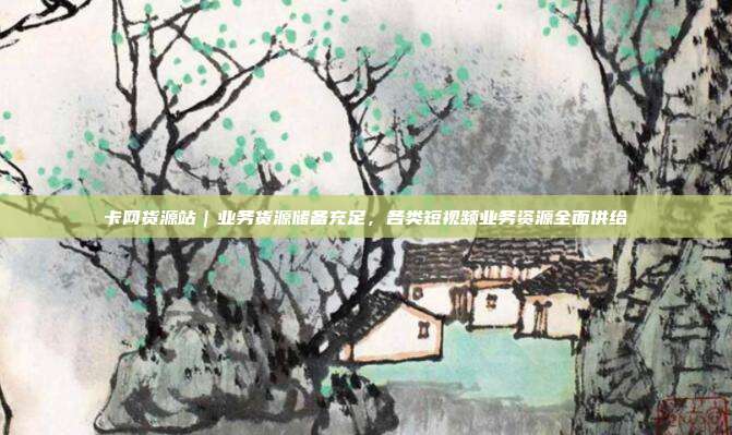 卡网货源站|业务货源储备充足,各类短视频业务资源全面供给