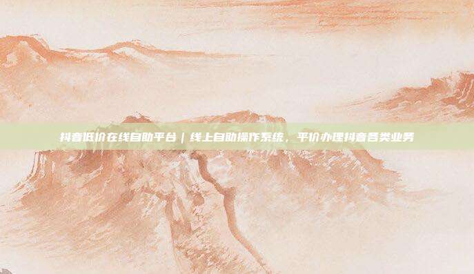 抖音低价在线自助平台|线上自助操作系统,平价办理抖音各类业务
