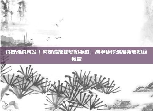 抖音涨粉网站|网页端便捷涨粉渠道,简单操作增加账号粉丝数量