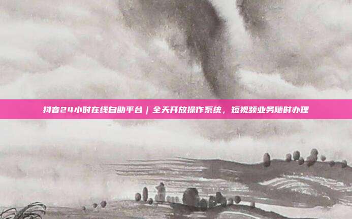 抖音24小时在线自助平台|全天开放操作系统,短视频业务随时办理