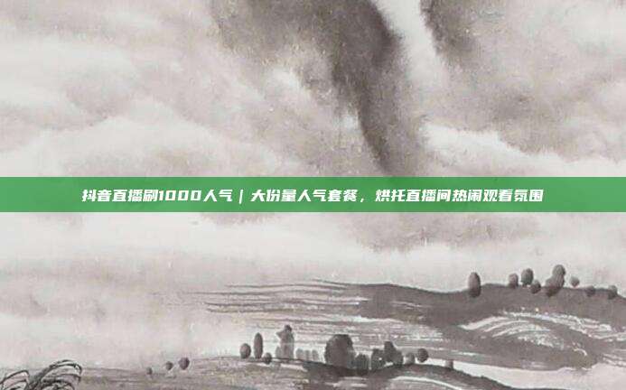 抖音直播刷1000人气|大份量人气套餐,烘托直播间热闹观看氛围