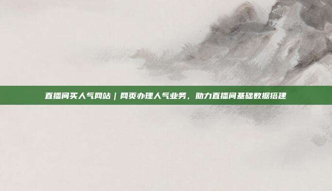 直播间买人气网站|网页办理人气业务,助力直播间基础数据搭建